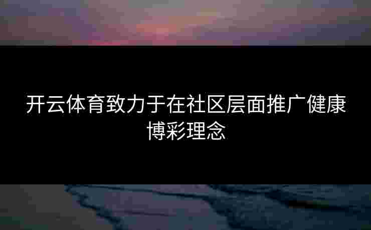 开云体育致力于在社区层面推广健康博彩理念 开云体育致力于在社区层面推广健康博彩理念